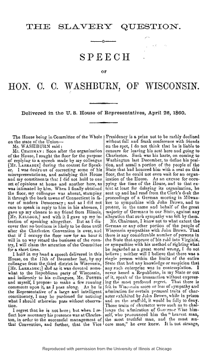 handle is hein.slavery/slvyqhccw0001 and id is 1 raw text is: 



        TI-I] SLAVERY QUESTION.

                                       --


                                SPEECH

                                         OF


HON. C. C. WASHBURN, OF WISCONSIN.




      Delivered in the U. S. House of Representatives, April 26, 1860.



  The House befrig in Committee of the Whole Presidency is a prize not to be rashly declined
on the state of the Union-                 without full and frank conference with friends
  Mr. WASHBURN said:                       on the spot, I do not think that he is liable to
  Mr. CHAIRMAN : Soon after the organization censure for leaving his seat here and going to
of the House, I sought the floor for the purpose Charleston. Such was his haste, on coming to
of replying to a speech made by my colleague Washington last December, to define his posi-
[Mr. LARRABEE] during the contest for Speak- tion, and assail a portion of the people of' the
er. I was desirous of correcting some of his State that had honored him with a seat on this
misrepresentations, and satisfying this House floor, that he could not even wait for an organ-
and my constituen ts that I did not hold to one ization of the House. As an excuse for occu-
set of opinions at home and another here, as pying the time of the House, and to that ex-
was intimated by him. When I finally obtained tent at least for delaying its organization, he
the floor, my colleague was absent, stumping sent up and had read from the Clerk's desk the
it through the back towns of Connecticut in fa- proceedings of a German meeting in Milwau-
vor of modern Democracy; and as I did not kee to sympathize with John Brown, and to
care to speak in reply to him in his absence, I protest, in the name and behalf of the great
f ave up my chance to my friend from Illinois, majority of Germans in our Sta, against any
   r. KELLOGG,] and with it I gave up my in- allegation that such sympathy was felt by them.
tention of speaking altogether. But as I dis Mr. Chairman, I know not to what extent the
cover that no business is likely to be done until German or any other portion of the people of
after the Charleston Convention is over, awl Wisconsin sympathize with John Brown. That
that if I occupy the floor now for an hour it there is any considerable number or persons in
will in no way retard the business of the coum- the Siate that approve of his raid into Virgiuis,
try, I will claim the attention of the Committee or sympathize with his method of righting what
for a short time.                          he regarded as a great moral wrong, I do not
  I hold in my hand a speech delivered in this believe ; neither will I believe that there was a
House, on the 17th of December last, by my single person within the limits of the entire
colleague from the third district in Wisconsin, Stnte that had any knowledge or suspicion that
[Mr. LARR 1;] ntd as it was devoted some- any such enterprise was in contemplation. I
what to the Republican party of Wisconsin, never heard a Republican, in my State or out
and indirectly to his colleagues, Mr. PoTTEa of it, speak of the transaction without express-
and myself, 1 proposa to make a few running ing the most profound regret. That there is
comments upon it, as I pass along. As he is felt in Wisconsiu more or less of qympathy and
the Representative of a large and intelligent admiration for certain porsunal traits of char-
constituency, I may be pardoned for noticing acter exhibited by John Brown, while in prison
what I should otherwise pass without observa- and on ther seaffjd, it would be folly to deny.
tion.                                      Those traits of character were such as to chal-
  I regret that he is not bere ; but when I re- lenze the a imiration of Gufrnmor X\ise him-
fleet bow necessary his presence was at Charles- sel' who prinounced him the  bravest man,
ton, in order to the successful management of the most truthful man, and the most sin-
that Convention, and further, that the Vice cere wan, he ever knew. It i6 not strange


Reproduced with permission from the University of Illinois at Chicago



