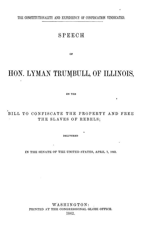 handle is hein.slavery/slytrucpr0001 and id is 1 raw text is: 


THE CONSTITUTIONALITY AND EXPEDIENCY OF CONFISCATION VINDICATED.


                    SPEECH



                        OF




HON. LYMAN TRUMBULL, OF ILLINOIS,



                       ON TIE


BILL TO CONFISCATE THE PROPERTY AND FREE
            THE SLAVES OF REBELS;



                      DELIVERED



       IN THE SENATE OF THE UNITED STATES, APRIL 7, 1862.


PRINTED AT


WASHINGTON:
THE CONGRESSIONAL GLOBE OFFICE.
      1862.


