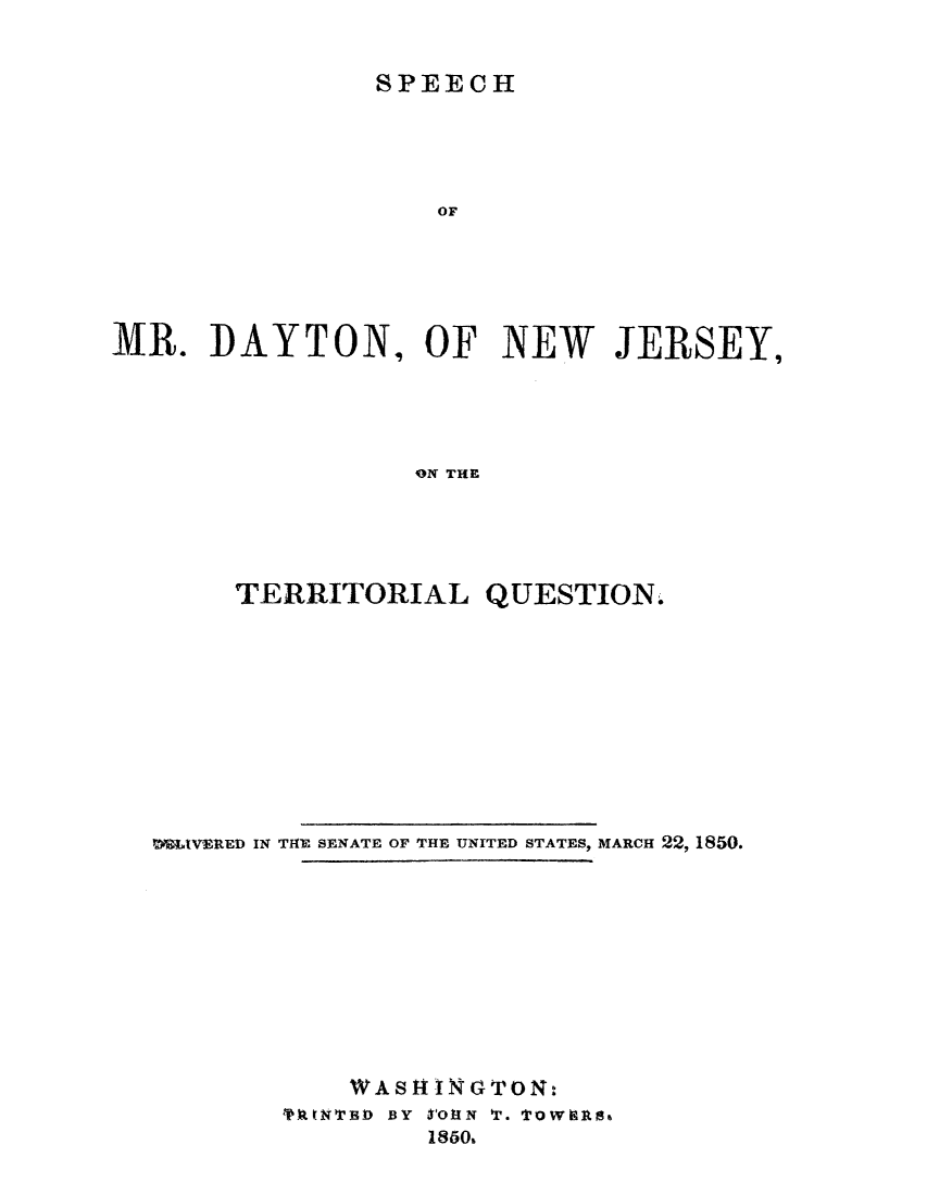 handle is hein.slavery/smdnj0001 and id is 1 raw text is: 


SPEECH


                    OF





MR.   DAYTON, OF NEW JERSEY,





                  ON THE





       TERRITORIAL QUESTION.


WMIVERED IN THE SENATE OF THE UNITED STATES, MARCH 22, 1850.











            WASH INGTON:
        FRENYBD BY   folN T. Towiles6
                 1860%


