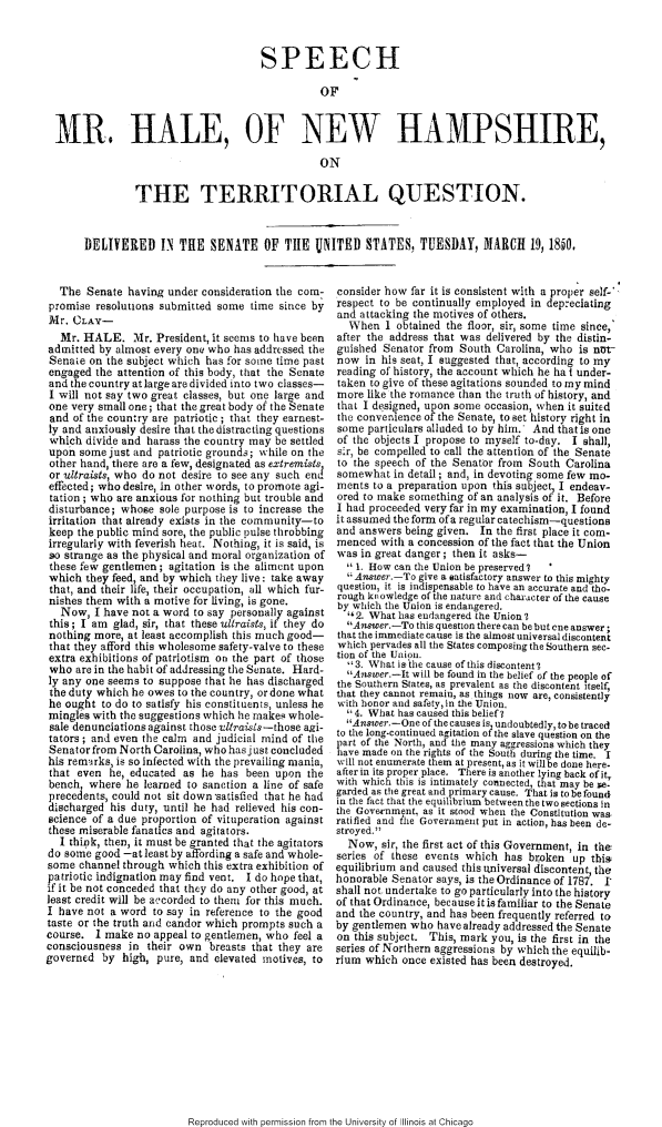 handle is hein.slavery/smhnh0001 and id is 1 raw text is: 



                                     SPEECH

                                               OF


MR, HALE, OF NEW HAMPSHIRE,

                                               ON

              THE TERRITORIAL QUESTION.


     DELIVERED IN THE SENATE OF TIE UNITED STATES, TUESDAY, IMARCH 19, 1850.


  The Senate having under consideration the com-
  promise resolutions submitted some time since by
Mr. CLAY-
   Mr. HALE. Mr. President, it seems to have been
admitted by almost every one who has addressed the
Senate on the subject which has for some time past
engaged the attention of this body, that the Senate
and the country at large are divided into two classes-
I will not say two great classes, but one large and
one very small one; that the great body of the Senate
and of the country are patriotic ; that they earnest-
ly and anxiously desire that the distracting questions
which divide and harass the country may be settled
upon some just and patriotic grounds; while on the
other hand, there are a few, designated as extremists
or ultraists, who do not desire to see any such end
effected; who desire, in other words, to promote agi-
tation ; who are anxious for nothing but trouble and
disturbance; whose sole purpose is to increase the
irritation that already exists in the community-to
keep the public mind sore, the public pulse throbbing
irregularly with feverish heat. Nothing, it is said, is
so strange as the physical and moral organization of
these few gentlemen ; agitation is the aliment upon
which they feed, and by which they live: take away
that, and their life, their occupation, all which fur-
nishes them with a motive for living, is gone.
   Now, I have not a word to say personally against
 this; I am glad, sir, that these ultraists, if they do
 nothing more, at least accomplish this much good-
 that they afford this wholesome safety-valve to these
 extra exhibitions of patriotism on the part of those
 who are in the habit of addressing the Senate. Hard-
 ly any one seems to suppose that he has discharged
 the duty which he owes to the country, or done what
 he ought to do to satisfy his constituents, unless he
 mingles with the suggestions which he makes whole-
 sale denunciations against those vltraisis-those a21-
 tators ; and even the calm and judicial mind of the
 Senator from North Carolina, who hasjust concluded
 his remairks, is so infected with the prevailing mania,
 that even he, educated as he has been upon the
 bench, where he learned to sanction a line of safe
 precedents, could not sit down satisfied that he had
 discharged his duty, until he had relieved his con-
 science of a due proportion of vituperation against
 these miserable fanatics and agitators.
 I think, then, it must be granted that the agitators
 do some good -at least by affording a safe and whole-
 some channel through which this extra exhibition of
 patriotic indignation may find vent. I do hope that,
 if it be not conceded that they do any other good, at
 least credit will be accorded to them for this much.
 I have not a word to say in reference to the good
 taste or the truth and candor which prompts such a
 course. I make no appeal to gentlemen, who feel a
 consciousness in their own breasts that they are
governed by high, pure, and elevated motives, to


consider how far it is consistent with a proper self-*
respect to be continually employed in depreciating
and attacking the motives of others.
  When 1 obtained the floor, sir, some time since,
after the address that was delivered by the distin-
guished Senator from South Carolina, who is net-
now in his seat, I suggested that, according to my
reading of history, the account which he ha I under-
taken to give of these agitations sounded to my mind
more like the romance than the truth of history, and
that I designed, upon some occasion, when it suited
the convenience of the Senate, to set history right in
some particulars alluded to by him. And thatis one
of the objects I propose to myself to-day. I shall,
sir, be compelled to call the attention of the Senate
to the speech of the Senator from South Carolina
somewhat in detail; and, in devoting some few mo-
ments to a preparation upon this subject, I endeav-
ored to make something of an analysis of it. Before
I had proceeded very far in my examination, I found
it assumed the form of a regular catechism-questions
and answers being given. In the first place it com-
menced with a concession of the fact that the Union
was in great danger; then it asks-
   1. How can the Union be preserved?
  Answer.-To give a satisfactory answer to this mighty
question, it is indispensable to have an accurate and tho-
rough knowledge of the nature aid character of the cause
by which the Union is endangered.
  &2. What has endangered the Union?
  Answer.-To this question there can be but cne answer;
that the immediate cause is the almost universal discontent
which pervades all the States composing the Southern sec-
tion of the Union.
  3. What is the cause of this discontent'?
  Answer-It will be found in the belief of the people of
the Southern States, as prevalent as the discontent itself,
that they cannot remain, as things now are, consistently
with honor and safety, in the Union.
  4. What has caused this belief?
  Answer.-One of the causes is, undoubtedly, to be traced
to the long-continued agitation ot the slave question on the
part of the North, and the many aggressions which they
lave made on the rights of the South during the time. I
will not enumerate them at present, as it will be done here.
after in its proper place. There is another lying back of it,
with which this is intimately connected, that may be pe.
garded as the great and primary cause. That is to be found
in the fact that the equilibrium between the two sections in
the Governmnt, as it stood when the Constitution was-
ratified and tle Government put in action, has been de-
stroyed.
  Now, sir, the first act of this Government, in the
series of these events which has broken up this
equilibrium and caused this universal discontent, the
honorable Senator says, is the Ordinance of 1787. 1'
shall not, undertake to go particularly into the history
of that Ordinance, because it is familiar to the Senate
and the country, and has been frequently referred to
by gentlemen who have already addressed the Senate
on this subject. This, mark you, is the first in the
series of Northern aggressions by which the equilib-
rium which once existed has been destroyed.


Reproduced with permission from the University of Illinois at Chicago


