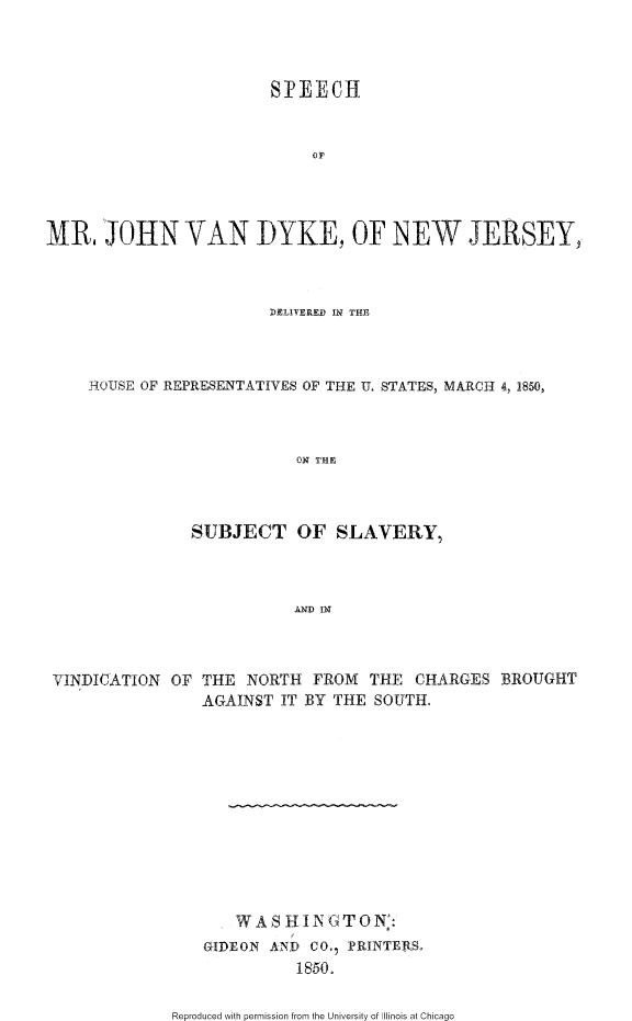 handle is hein.slavery/smjvdnj0001 and id is 1 raw text is: 



                        SIPEECH







MR. JOHN VAN DYKE, OF NEW JERSEY,



                        DELIVERED IN THE



     HTOUSE OF REPRESENTATIYES OF THE U. STATES, MARCH 4, 1850,



                           ON THE



                SUBJECT OF SLAVERY,



                           AND IN


VINDICATION OF THE NORTH FROM THE CHARGES BROUGHT
                AGAINST IT BY THE SOUTH.












                    WAS HINGTON::
                GIDEON AIND CO. PRINTERS.
                          1850.


Reproduced with permission from the University of Illinois at Chicago


