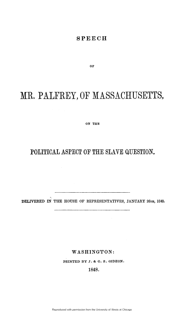 handle is hein.slavery/smpfma0001 and id is 1 raw text is: 






                     SPEECH




                         OF






MR. PALFREY, OF MASSACHUSETTS,




                        ON THE


   POLITICAL ASPECT OF THE SLAVE QUESTION.









DELIVERED IN THE HOUSE OF REPRESENTATIVES, JANUARY 26TH, 1M.


   WASHINGTON:

PRINTED BY J. & G. S. GIDEON.

         1848.


Reproduced with permission from the University of Illinois at Chicago


