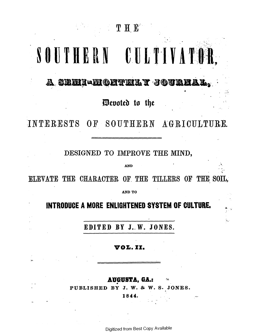 handle is hein.slavery/socultva0002 and id is 1 raw text is: 


                     TIf.



  8 0UTHE RN           C UL-TIVATORI








INTERESTS OF SOUTHERN AGRICULTURE.



        DESIGNED  TO IMPROVE THE MIND,


AND


ELEVATE THE CHARACTER OF. THE TI1LERS OF THE SOIL,
                      AND TO

    INTRODUCE A MORE ENLIGHTENED SYSTEM OF CULTURE,


EDITED BY J..W. JONES.


VOL. EI.


         AUGUSTA, GA.:
PUBLISHED BY J. W. & W. S. JONES.
            1844.


Digitized from Best Copy Available


J,


