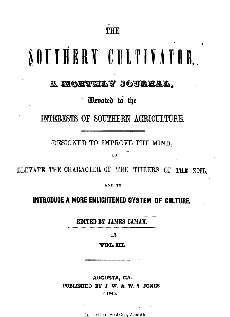 handle is hein.slavery/socultva0003 and id is 1 raw text is: 



                       THE







        A   UOWRYBORES




      INTERESTS  OF SOUTHERN  AGRICULTURE.


         -DESIGNED TO IMPROVE THE MIND,

                        TO

ELEVATE THE CHARACTER OF THE  TILLERS OF THE STL,

                      AND TO

    INTRODUCE A MORE ENLIGHTENED SYSTEM OF CULTURE,


EDITED BY JAMES CAMAX.


V03.. IE


        AUGUSTA, GA.
PUBLISHED BY J. W. & W. S. JONES.
           1845.


Digitized from Best Copy Available


