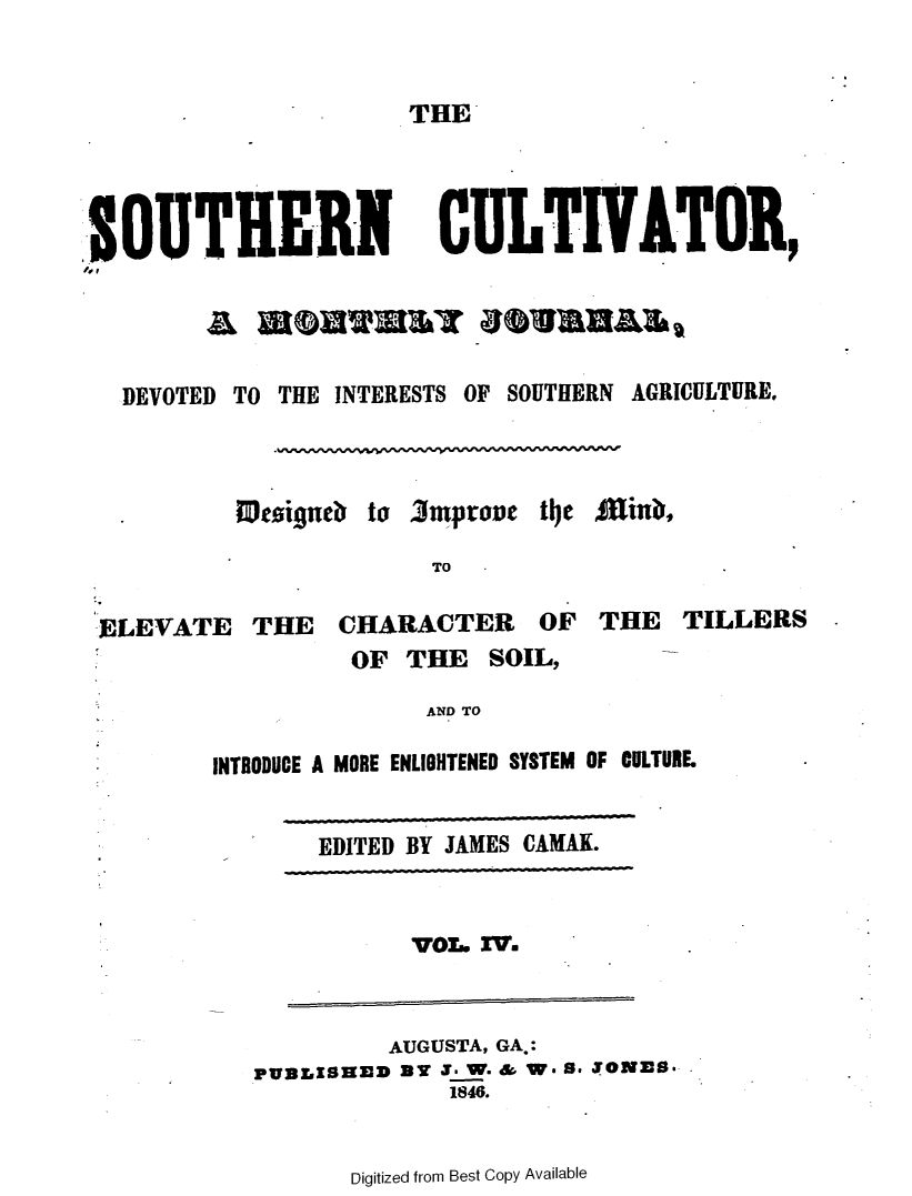 handle is hein.slavery/socultva0004 and id is 1 raw text is: 


THE


SOUTHERN CULTIVATOR,




  DEVOTED TO THE INTERESTS OF SOUTHERN AGRICULTURE.



          Wesigneb to 3mprone  t1e £inb,

                       TO

 ELEVATE   THE   CHARACTER OF THE TILLERS
                  OF  THE  SOIL,

                       AND TO

        INTRODUCE A MORE ENLIGHTENED SYSTEM OF CULTURE


EDITED BY JAMES CAMAK.


           VO.. 27.


         AUGUSTA, GA.:
PUBLISHED at 3_ W. & W* 8* $ONES.
             1846.


Digitized from Best Copy Available


