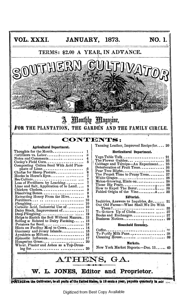 handle is hein.slavery/socultva0031 and id is 1 raw text is: 








VOL. XXXI.                JANUARY, 1873.                           NO.   1.


            TERMS: $2.00 A YEAR, IN ADVANCE.


'OR   THE  PLANTATION, THE GARDtN AND THE FAMILY CIRCLE.


                       CONTE11TNJiS:


         AgrIealtural Department.
Thoughts for the Month.............
r'ertilizers vs. Labor.....................
Notes and Comments...............
Cooley's Field  Corn......................
Composting Cotton Seed With Acid Phos-
   phate of Lime........................
Chufas for Sheep Pasture................
Hooks in Horse's Eyes........ ..........
Bee Culture..................... ...
Loss of Fertilizers by Leaching...........
Lime and Salt, Application of to Land....
Chicken Cholera......
Dissolving Bones ..................
Extracting Honey From the Hive......
Fertilizers.... .. .................
Ploughing.... .........................
Carbolic Acid, Industrial Use of ..........
Dairy Stock, Improvement of ............
Deep Ploughing........................
Helps to Enrich the Soil Without Manure..
Soiling at Related to Dairy Faniling......
Potatoes for Seed...................
Hints on Feeding Meal to Cows..........
Guernsey and Jersey Islands.............
Ayrshires as Milkers.....................
Epizootic Influenza.....................
Hungarian Grass.............  .......
Wheat, Plaster and Ashes as a To -Dress-
   ing for....     ........


Tanning Leather, Improved Recipe for.... 20
         Horticultural Department.
Vege-Table Talk........................ 21
TheFlower Galden... .............. 25
Cabbage and Turnips-An Experiment.... 25
Deterioration of Fruit Trees.............. 26
Pear Tree Blight.......................... 26
The Prope, Time to Prune Trees......... 27
White Grapes....................... 28
Melon-Growing, Hints on................ 28
Those Big Pears................... 29
How  to Expel The Borer.............. 80
Fabled Origin of the Vine............ s0
               Editorial.
Tnqhiries, Answers to Inquiries, &e....... 81
Our Old Farms-What Shall We Do With
   Them ?........................  .....  35
To Gutters Up of Clubs............... 87
Books and Exchanges...............      87
Business Notices..................... ,8
           Household Economy.
 Coffee........ ................... PF
 To Purify Milk Pans..................... 38
 Cleaning House...... ................ 38
                Markets.
 New York Market Reports.-Dec. 18.       40


                     ATHENS_GA.


         W. L. JONES, Editor and Proprietor.

P*IACJNM the t(ltvater,' isall Paml of the Uitd tAW4e Is it cents aywr, payable quirserly la amr


Digitized from Best Copy Available


