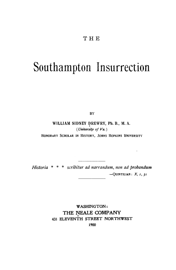 handle is hein.slavery/sohains0001 and id is 1 raw text is: THE
Southampton Insurrection
BY
WILLIAM SIDNEY DREWRY, Ph. B., M. A.
(Uniwersity of Va.)
HONORARY SCHOLAR IN HISTORY, JOHNS HOPKINS UNIVERSITY
Historia * * * scribitur ad narrandum, non ad probandum
--QUINTILIAN : X, 1, 31
WASHINGTON:
THE NEALE COMPANY
431 ELEVENiH STREET NORTHWEST
1900



