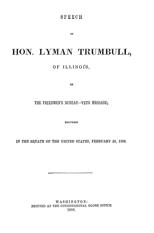 handle is hein.slavery/solytilfredbu0001 and id is 1 raw text is: 


                   1) £EC1t



                      OF




HON. LYMAN TRUMBULL,


               OF ILLINOIS,



                      ON




        THE FREEDMEN'S BUREAU-VETO MESSAGE;




                    PELIVE3ED




 IN THE SENATE OF THE UNITED STATES, FEBRUARY 20, 1866.


         WASHINGTON:
] ]INTED AT THE CONGRESSIONAL GLOBE QFFICE.
             1866.


