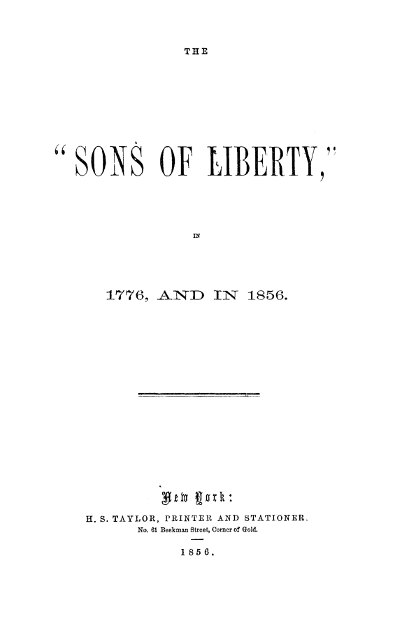 handle is hein.slavery/sonlibfvsx0001 and id is 1 raw text is: 



THE


SONS OF LIBERTY,





                  IN





       1776, -ANID 11NT 1856.


H. S. TAYLOR, PRINTER AND STATIONER.
       No. 61 Beekman Street, Corner of Gold.

            1858.


