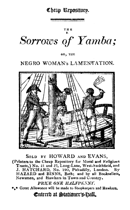 handle is hein.slavery/sorymba0001 and id is 1 raw text is: 
V( ! p lepw ttorp.


                 TIt E


Sorrows of


Yamnba;


OR) THE


NEGRO WOMAN's LAMENTATION.


      SOLD BY HOWARD AN-D EVANS,
(Printers to the Cheap Repository for Moral and IKeligios
  Tracts,) No. 41 and -1, Long-Lane, West-Swithfield, and
  J. HATCHARD, No. 190, Piccadilly, London.      By
  HAZARD and BINNS, Bath; and by all Booksellers,
  Newsmen, and Hawkers in Town and Comutry.
          PRICE ONE IIALFPIESNNY
*.e Great Allowance will be made to Shopkeepers and Hawkers.
         ntertt at iptationerI)tL


