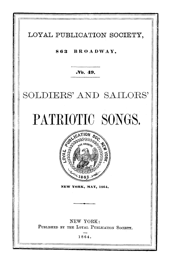 handle is hein.slavery/sosaps0001 and id is 1 raw text is: LOYAL PUBLICATION SOCIETY,
863 BROADWAY.
./Vo. 49.

SOLDIERS' AND

SAILOIRS'

PATRIOTIC SONGS.

NEW YORK, MIAY, 1864.
NEW   YORK:
PUBLISHED BY THE LOYAL -PUBLICATION SOCIETY.

1864.

-                                                                                                                                    I


