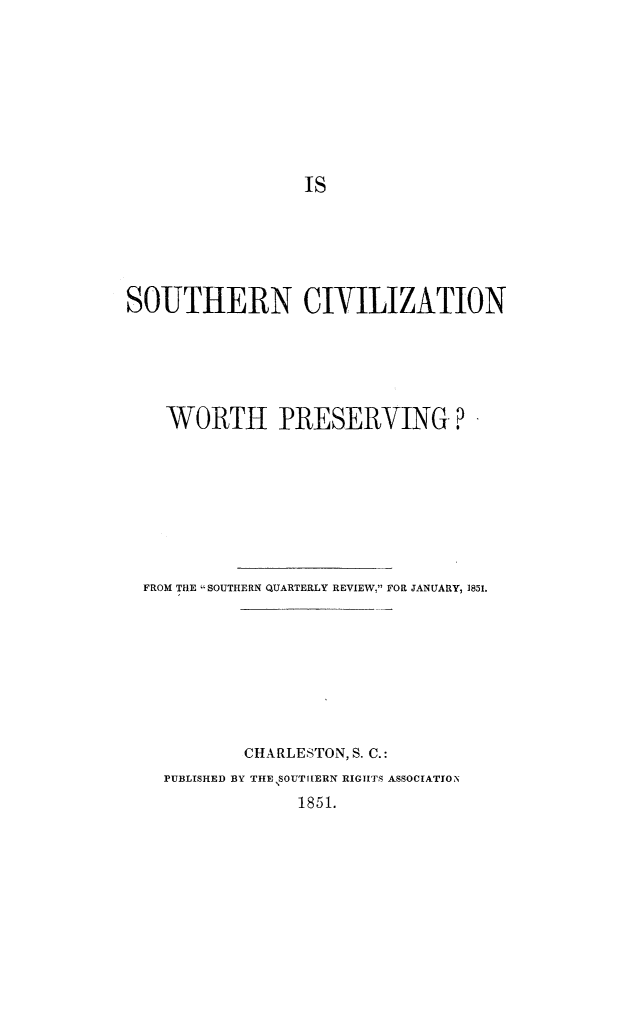 handle is hein.slavery/soucivprs0001 and id is 1 raw text is: SOUTHERN CIVILIZATION
WORTH PRESERVING ?
FROM THE SOUTHERN QUARTERLY REVIEW, FOR JANUARY, 1851.
CHARLESTON, S. C.:
rUBLISHED BY THE SOUTIIERN RIGHTS ASSOCIATION
1851.


