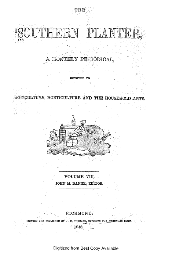handle is hein.slavery/southplnter0008 and id is 1 raw text is: 
                      THE




   FWLJLAJLRN -IJI R-9J13 9




           AL-.NTHLY PIj 3GDICAL



                    DEVOTED TO



AGPICULTURE, HORTICULTURE AND THE HOUSEHOLD ARTS.
















                  VOLUME  VIII.
               JOHN M. DANIEL, EDITOR.





                   RICHMOND:
    norNTnD AND PIUIISIED BT  , D..:ITRD, OPPOSITE TQIE  CE M E IANZ-
                     '1848.


Digitized from Best Copy Available


