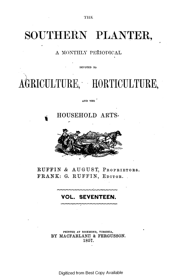 handle is hein.slavery/southplnter0017 and id is 1 raw text is: 

THE


  SOUTHERN PLANTER,


          A MONTHLY PElIODICAL

                 DEVOTED To


AGRICULTURE, HIORTICULTURE,

                  AND THE


HOUSEHOLD   ARTS.


RUFFIN
FRANK:


& AUGUST,  PROPRIETORS.
G. RUFFIN, EDITOR. .


VOL. SEVENTEEN.


   PRINTED AT RICHMOND, VIRGINIA,
BY MACFARLANE & FERGUSSON.
         1857.


Digitized from Best Copy Available


