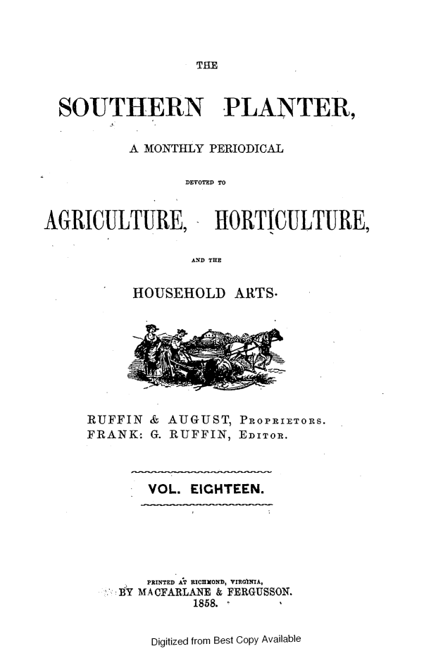 handle is hein.slavery/southplnter0018 and id is 1 raw text is: 



THE


SOUTHERN PLANTER,


        A MONTHLY PERIODICAL

               DEVOTED TO


AGRICULTURE,


HORTICULTURE,


AND THE


      HOUSEHOLD   ARTS.









RUFFIN  & AUGUST, PROPRIETORS.
FRANK:  G. RUFFIN, EDITOR.


VOL. EIGHTEEN.


   PRINTED AT RICHOND, VIRGINIA,
9Y MACFARLANE & FERGUSSON.
         1858.


    Digitized from Best Copy Available


