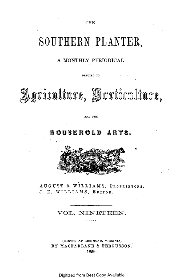 handle is hein.slavery/southplnter0019 and id is 1 raw text is: 



THE


SOUTHERN PLANTER,


     A MONTHLY PERIODICAL


            DEVOTED TO







            AND THE


   HOUSEHOLD        ARTS.










AUGUST  & WILLIAMS, PROPRIETORS.
J. E. WILLIAMS, EDITOR.



     VOL.  NINETEEN.




       PRINTED AT RICHMOND, VIRGINIA,
   BY- MACFARLANE & FERGUSSON.
              1859.


Digitized from Best Copy Available



