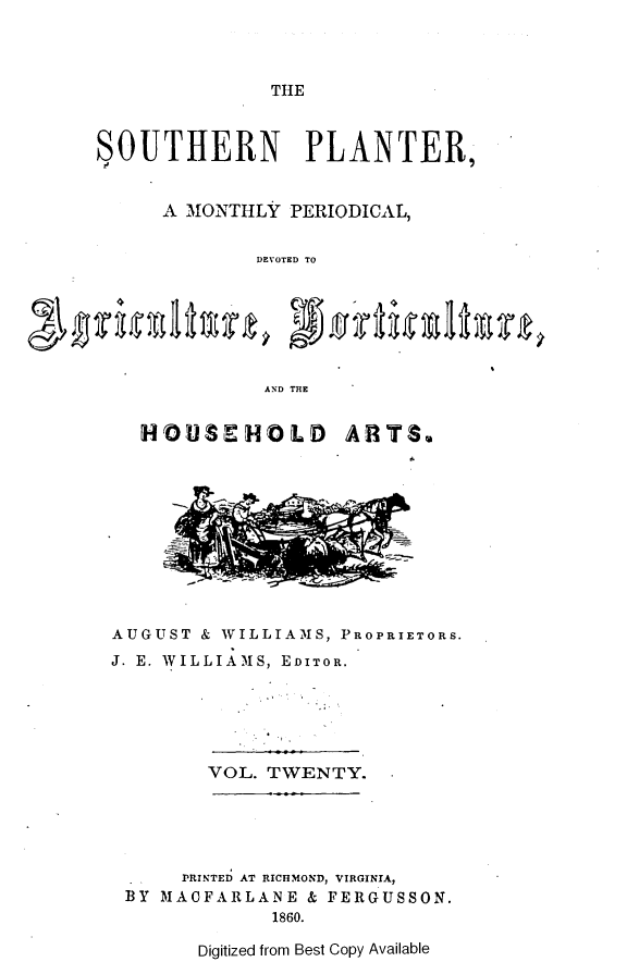 handle is hein.slavery/southplnter0020 and id is 1 raw text is: 



THE


SOUTHERN PLANTER,


      A MONTHLY PERIODICAL,


             DEVOTED TO







             AND THE


  HOUSEHOLD ARTS.











AUGUST & WILLIAMS, PROPRIETORS.
J. E. WILLIAMS, EDITOR.


VOL. TWENTY.


     PRINTED AT RICHMOND, VIRGINIA,
BY MACFARLANE  & FERGUSSON.
            1860.


Digitized from Best Copy Available


