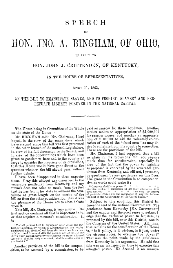 handle is hein.slavery/spbiemslv0001 and id is 1 raw text is: 




                                 SPEECH




 H-ON. JNO, A. BINGRAM, OF 0HIO,

                                       1N REPLT TO


             HON. JOHN J. ORITTENDEN, OF KENTUCKY,


                      IN THE HOUSE OF REPRESENTATIVES,

                                     APRIL 11, 1862,


   )N THE BILL TO EMANCIPATE SLAVES, AND TO PROHIBIT SLAVERY AND PER-
              PETUATE LIBERTY FOREVER IN THE NATIONAL CAPITAL.





   The house being in Committee of the Whole paid as ransom for these bondmen. Another
 on the state of the Union-                  section makes an appropriation of $1,000,000
   Mr. BINGHAM said. Mlr. Chairman, I had for ransom money, and another an appropria-
 hoped, in the view of the many days which lion of $100,000 to aid the voluntary coloni-
 have elapsed since this bill was first presented zation of such of the  freed men  as may de-
 in the other branch of the national Legislature, sire to emigrate from this cbuntryto some other.
 in view of its full discussion in the Senate, and These are the provisions of the bill.
 in view of the opportunities which have been  Mr. Chairman, I had supposed that a bill
 given to gentlemen here and to the country at so plain in its provisions did not require
 large to consider the propriety of its provisions, much time for consideration, especially in
 that this House would have gone direct to the view of the fact that the power to legislate
 question whether the bill should pass, without as proposed is conceded by the venerable gen-
 further debate.                             tleman from Kentucky, and will not, I presume,
   I have been disappointed in these expecta- be questioned by any gentleman on this floor.
 tions. I say this without any disrespect to the The grant in the Constitution is as comprehen-
 venerable gentleman from Kentucky, and my sive as words could make it:
 rema-:k does nat &rise so much from the fact  11 Cogres shall have power' 7   :  '*   to
                                             exercise  i('e'isic  legislation  in  all rasee  wli locz,   over
 that he has felt it his duty to address the com- such district  '   *   *  *  as may, by cession
 mittee at great length on the merits of the or particular States, and the acceptance of Congress, become
 bill as from the other consideration, that it was 'he seat or the Government of the Unied States.
 the pleasure of tho House not to close debate Subject to this condition, this District be-
 upon it.                                    came the seat of the national Government. The
   This bill, Air. Chairman, is very sinap'e. Its gentleman from Kentucky [Mr. CRITTINDET]
 first section contains all that is important in it, had the candor and the good sense to acknov-l-
 or that requires a moment's consideration. It edge that the exclusive power to leislate, as
 is                                          proposed by this bill, over this District, was in
 1 Thatall persons hold to service or labor 'iLi rho Dim the Congress of the United States. All, then,
 trict of Columbia. by re,son of Arican desc,ot, are hereby that remains for the consideration of the House
 discharged and freed of and from all clai to such Cr' , 1 is, is it policy, is it wisdom, is it just, under
 ,r labor ; and fron  and after the pas.aic  e1 til at  r-i s,       j  tr
 laverynor involuntarysrvilude, exceptfrrcre, V  rcf I the circumstances, to exercise the flower ?
 the Ir),ity shall be duly coi vted, shall heratier exist .t, I That was the point made by the gentleman
 said District.                             from Kentucky in his argument. Hesaid that
 Another provision of the bill is for compen- this was an inauspicious time to exercise this
,sition, to be assessed by a commission, to be admitted power. He deemed it an inauspi-


