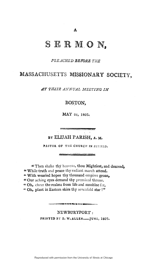 handle is hein.slavery/spbmams0001 and id is 1 raw text is: 








            S AR MO N


               PRE ACHED .BEFORE THE


MASSACHUSETTS MISSIONARY SOCIETY,


          Xr THLIR ANNUAL MELTING IN


                      BOSTON,

                      WAY 26, 1807.


               ELIJAH PARISH, A. M.

          PASTOR OF THE CHURCH IN BifZELD.



     Then shake thy heavens, thou Mightiest, and descendp
4 While truth and peace thy radiant march attend.
With wearied hopes thy thousand empires groan,
9 Our aching eyes demand thy promised throne.
Oh, cheer the realms from life and sunshine f  r,
4 Oh, plant in Eastern skies thy sevc:-fold star !'




                XEWBURYPORT:
        PRINTED BY ...  W..ALLEN ...... JUNE, 1807.


Reproduced with permission from the University of Illinois at Chicago



