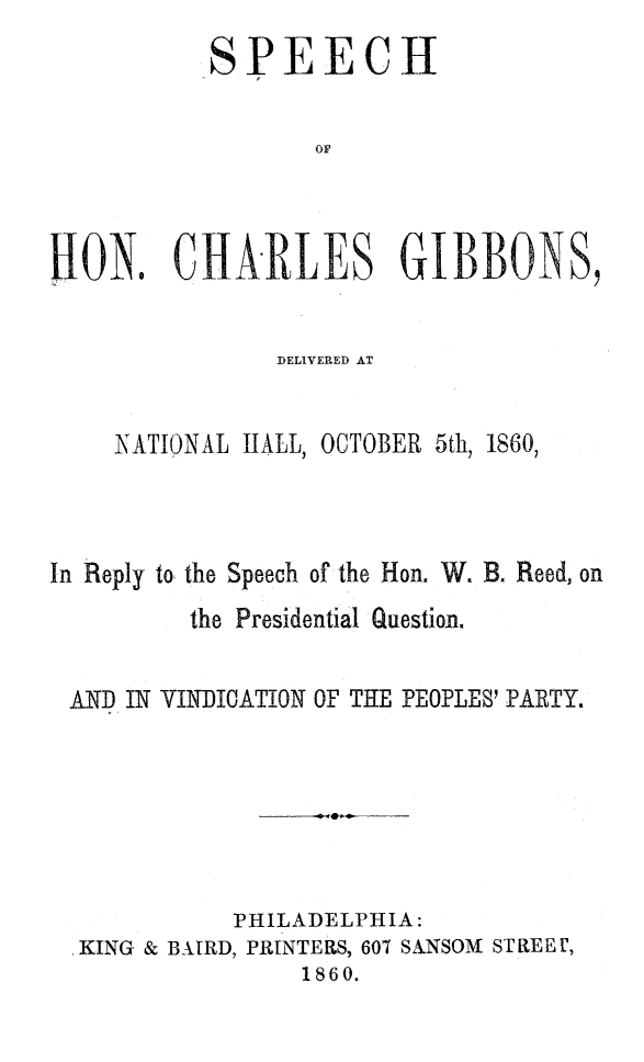 handle is hein.slavery/spchagib0001 and id is 1 raw text is: 
           SPEECH


                  OF



LION. CHARLES GIBBONS,


                DELIVERED AT


    NATIONAL HALL, OCTOBER 5th, 1860,



In Reply to, the Speech of the Hon. W. B. Reed, on
          the Presidential Question.


 AND IN VINDICATION OF THE PEOPLES' PARTY.







             PHILADELPHIA:
  KING & BAtRD, PRINTERS, 607 SANSOM STREE t,
                 1860.


