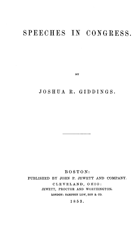 handle is hein.slavery/spchcg0001 and id is 1 raw text is: 







SPEECHES IN CONGRESS.









                 BY




     JOSHUA R. GIDDINGS.


            BOSTON:
PUBLISHED BY JOHN P. JEWETT AND COMPANY.
        CLEVELAND, OHIO:
     JEWETT, PROCTOR AND WORTIIINGTON.
        LONDON, SAMPSON LOW, SON & CO.

              1853.


