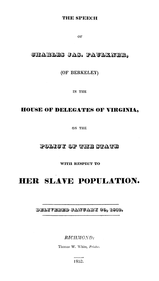 handle is hein.slavery/spchjfaulk0001 and id is 1 raw text is: 


THE SPEECH


                  OF







             (OF BERKELEY)



                IN THE



 HOUSE OF DELEGATES OF VIRGINIA,



                ON THE







            WITH RESPECT TO



HER     SLAVE POPULATION.


  RICtI11iOND:

Thomas W. WVhite, Pribtlee


     1S 32.


