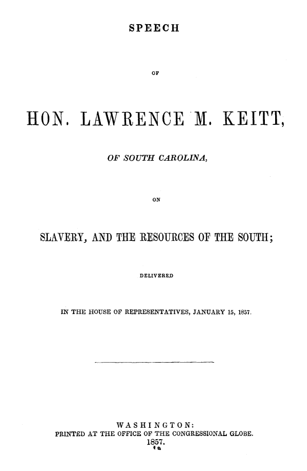 handle is hein.slavery/spclvreo0001 and id is 1 raw text is: 

SPEECH


                      OF





HON. LAWRENCE M. KEITT,



              OF SOUTH CAROLINA,




                      ON




  SLAVERY, AND  THE RESOURCES OF THE SOUTH;



                    DELIVERED


IN THE HOUSE OF REPRESENTATIVES, JANUARY 15, 1857.













           WASHINGTON:
PRINTED AT THE OFFICE OF THE CONGRESSIONAL GLOBE.
                1857.


