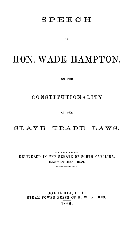 handle is hein.slavery/spconslvtl0001 and id is 1 raw text is: 


        SPEECH



              OF




HON. WADE HAMPTON,



             ON THE


CONSTITUTIONALITY


        OF THE


SLAVE


TRADE


LAWS.


DELIVERED IN


THE SENATE OF SOUTH CAROLINA,
December 10th, 1859.


      COLUMBIA, S. C.:
STEAM-POWER PRESS OF R. W. GIBBES.
         1860.


