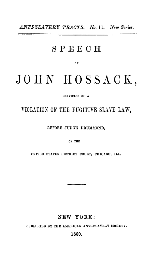 handle is hein.slavery/spejho0001 and id is 1 raw text is: ANTI-SLAVERY TRACTS. No. 11. New Series.

SPEECH
OF

JOHN

HOSSACK,

CONVICTED 01' A
VIOLATION OF TIE FUGITIVE SLAVE LAW,
BEFORE JUDGE DRUMMOND,
OF TUE
UNITED STATES DISTRICT COURT, CHICAGO, ILL.

NEW YORK:
PUBLISUED BY THE AMERICAN ANTI-SLAVERY SOCIETY.

1860.


