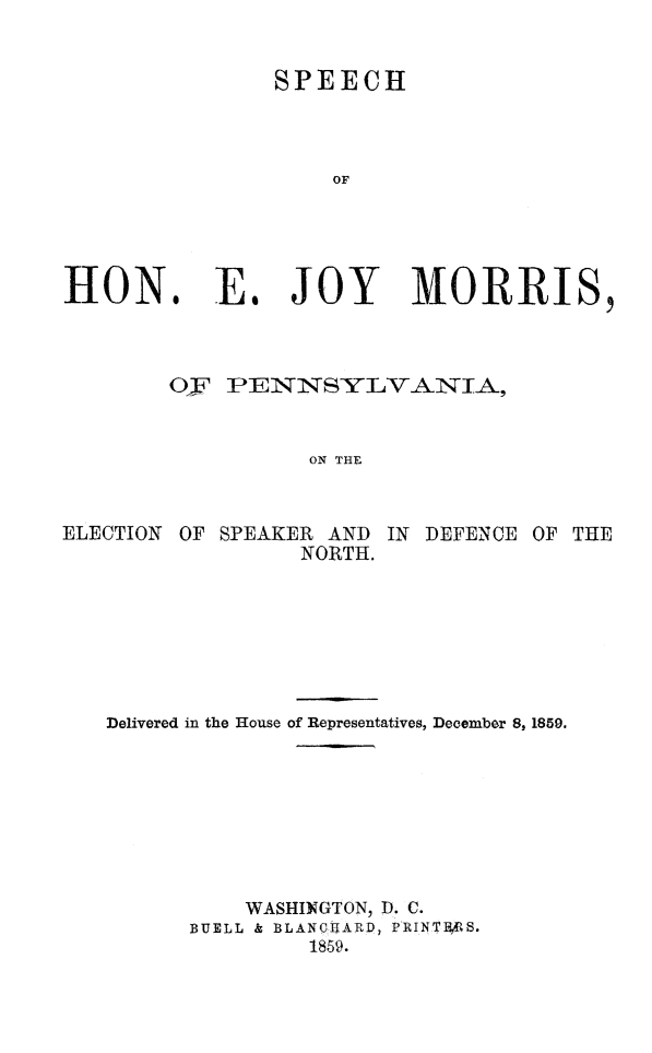 handle is hein.slavery/spejoympa0001 and id is 1 raw text is: 


SPEECH


HON.


E. JOY MORRIS,


        Oy PENNSYLVANIA,


                  ON THE



ELECTION OF SPEAKER AND IN DEFENCE OF THE
                 NORTH.


Delivered in the House of Representatives, December 8, 1859.








          WASHINGTON, D. C.
      BUELL & BLANCHARD, PIRINTHS.
               1859.


