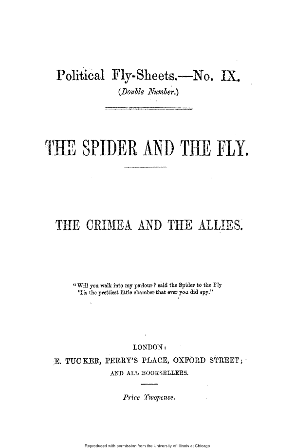 handle is hein.slavery/spflca0001 and id is 1 raw text is: 







Political Fly-Sheets.-No. IX.
                (Do ble Numb'er.)


THE SPIDER AND THE FLY.








   THE CRI3EA AND THE ALLIES*






       Will you walk into my parlour ? said the Spider to the Fly
       'Tis the prettiest little chamber that ever yoa did apy.






                      LONDON:

  E. TUC KER, PERRY'S PLACE, OXFORD STREET;
                AND ALL B3OOKS)R.LER9.


                    Price Twopence.


Reproduced with permission from the University of Illinois at Chicago


