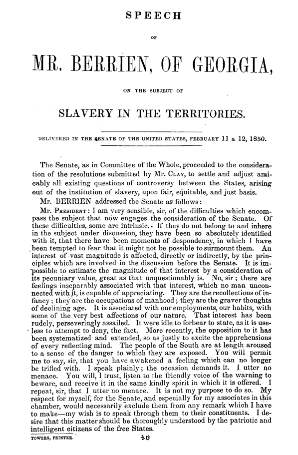 handle is hein.slavery/spgalvter0001 and id is 1 raw text is: 
SPEECH


                                  OF



 MR. BERRIEN, OF GEORGIA,

                          ON THE SUBJECT OF


        SLAVERY IN THE TERRITORIES.


  DELIVERED IN THE &ENATE OF THE UNITED STATES, FEBRUARY -11 & 12, 1850.


  The  Senate, as in Committee of the Whole, proceeded to the considera-
tion of the resolutions submitted by Mr. CLAY, to settle and adjust ami-
cably all existing questions of controversy between the States, arising
out of the institution of slavery, upon fair, equitable, and just basis.
   Mr. BERRIEN addressed   the Senate as follows:
   Mr. PRESIDENT: I am very sensible, sir, of the difficulties which encom-
pass the subject that now engages the consideration of the Senate. Of
these difficulties, some are intrinsic.. If they do not belong to and inhere
in the subject under discussion, they have been so absolutely identified
with it, that there have been moments of despondency, in which I have
been tempted  to fear that it might not be possible to surmount them. An
interest of vast magnitude is affected, directly or indirectly, by the prin-
ciples which are involved in the discussion before the Senate. It is im-
-possible to estimate the magnitude of that interest by a consideration of
its pecuniary value, great as that unquestionably is. No, sir; there are
feelings inseparably associated with that interest, which no man uncon-
nected withit, is capable of appreciating. They are the recollections of in-
fancy; they are the occupations of manhood; they are the graver thoughts
of declining age. It is associated with our employments, our habits, with
some  of the very best affections of our nature. That interest has been
rudely, perseveringly assailed. It were idle to forbear to state, as it is use-
less to attempt to deny, the fact. More recently, the opposition to it has
been systematized and extended, so as justly to excite the apprehensions
of every reflecting mind. The people of the South are at length aroused
to a sense of the danger to which they are exposed. You will permit
me  to say, sir, that you have awakened a feeling which can no longer
be trifled with. I speak plainly; the occasion demands it. I utter no
menace.   You  will, I trust, listen to the friendly voice of the warning to
beware, and receive it in the same kindly spirit in which it is offered. I
repeat, sir, that I utter no menace. It is not my purpose to do so. My
respect for myself, for the Senate, and especially for my associates in this
chamber, would  necessarily exclude them from any remark which I have
to make-my   wish is to speak through them to their constituents. I de-
sire that this matter should be thoroughly understood by the patriotic and
intelligent citizens of the free States.
TOWERS, PRINTER.               iA3


