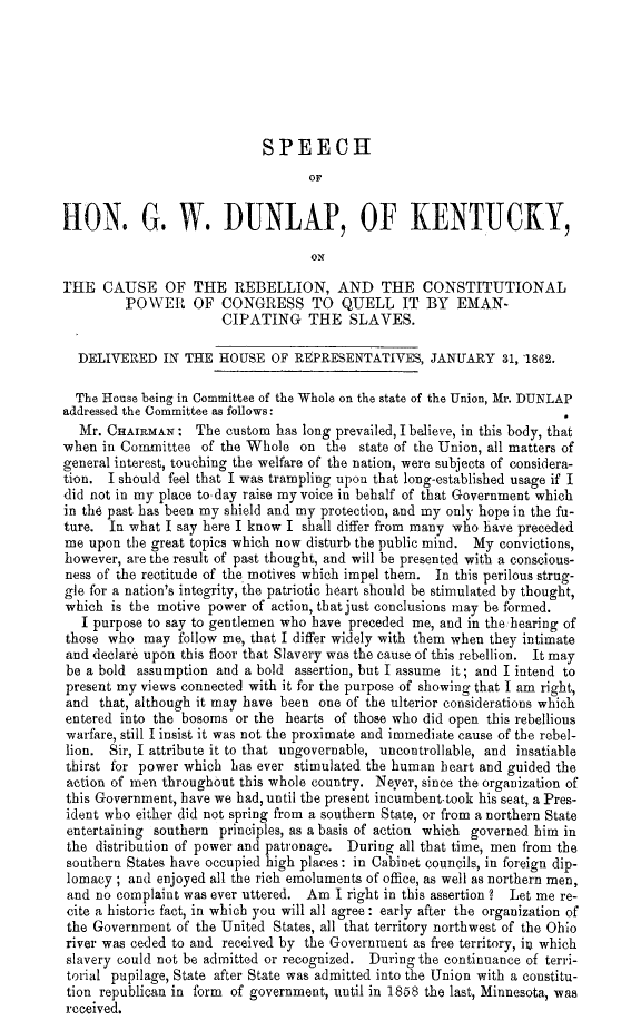 handle is hein.slavery/spgwdkyrb0001 and id is 1 raw text is: 







                            SPEECH
                                  OF


HON. G. W. DUNLAP, OF KENTUCKY,

                                   ON

THE CAUSE OF THE REBELLION, AND THE CONSTITUTIONAL
         POWER OF CONGRESS TO QUELL IT BY EMAN-
                      CIPATING THE SLAVES.

  DELIVERED IN THE HOUSE OF REPRESENTATIVES, JANUARY 31, 1862.

  The House being in Committee of the Whole on the state of the Union, Mr. DUNLAP
addressed the Committee as follows:
  Mr. CHAIRMAN : The custom has long prevailed, I believe, in this body, that
when in Committee of the Whole on the state of the Union, all matters of
general interest, touching the welfare of the nation, were subjects of considera-
tion. I should feel that I was trampling upon that long-established usage if I
did not in my place to day raise my voice in behalf of that Government which
in the past has been my shield and my protection, and my only hope in the fu-
ture. In what I say here I know I shall differ from many who have preceded
me upon the great topics which now disturb the public mind. My convictions,
however, are the result of past thought, and will be presented with a conscious-
ness of the rectitude of the motives which impel them. In this perilous strug-
gle for a nation's integrity, the patriotic heart should be stimulated by thought,
which is the motive power of action, that just conclusions may be formed.
   I purpose to say to gentlemen who have preceded me, and in the hearing of
those who may follow me, that I differ widely with them when they intimate
and declare upon this floor that Slavery was the cause of this rebellion. It may
be a bold assumption and a bold assertion, but I assume it; and I intend to
present my views connected with it for the purpose of showing that I am right,
and that, although it may have been one of the ulterior considerations which
entered into the bosoms or the hearts of those who did open this rebellious
warfare, still I insist it was not the proximate and immediate cause of the rebel-
lion. Sir, I attribute it to that ungovernable, uncontrollable, and insatiable
thirst for power which has ever stimulated the human heart and guided the
action of men throughout this whole country. Never, since the organization of
this Government, have we had, until the present incumbenttook his seat, a Pres-
ident who either did not spring from a southern State, or from a northern State
entertaining southern principles, as a basis of action which governed him in
the distribution of power and patronage. During all that time, men from the
southern States have occupied high places: in Cabinet councils, in foreign dip-
lomacy ; and enjoyed all the rich emoluments of office, as well as northern men,
and no complaint was ever uttered. Am I right in this assertion ? Let me re-
cite a historic fact, in which you will all agree: early after the organization of
the Government of the United States, all that territory northwest of the Ohio
river was ceded to and received by the Government as free territory, iu which
slavery could not be admitted or recognized. During the continuance of terri-
torial pupilage, State after State was admitted into the Union with a constitu-
tion republican in form of government, until in 1858 the last, Minnesota, was
rcceived.


