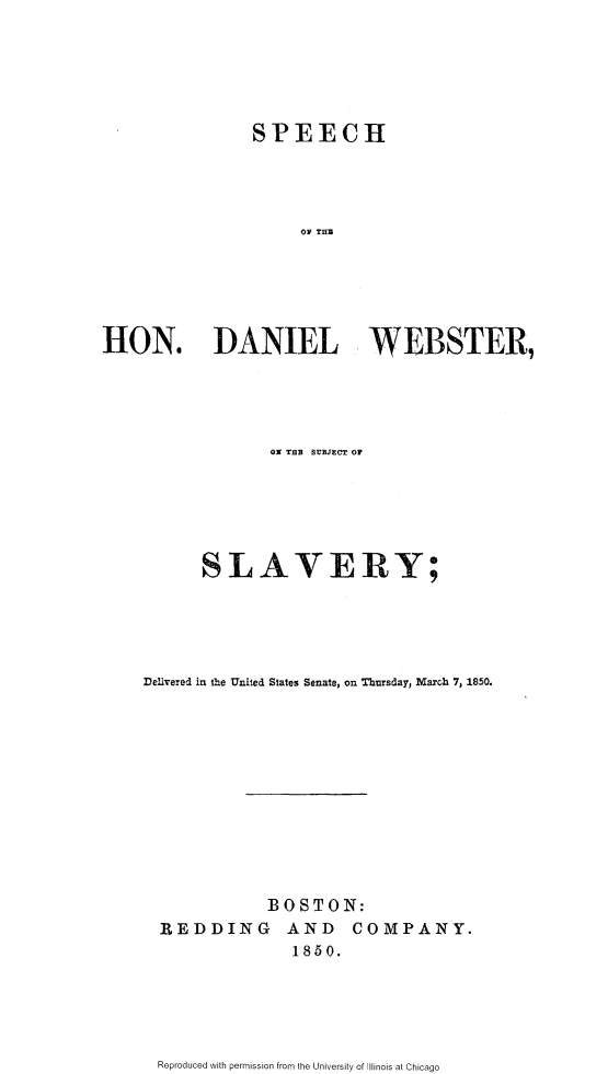 handle is hein.slavery/sphdwss0001 and id is 1 raw text is: 






                SPEECH




                     OV THR






HON. DANIEL WEBSTER,


             Ot TBB SUBJECT OF






      SLAVERY;





Delivered in Ihe United States Senate, on Thursday, March 7, 1850.












             BOSTON:
  REDDING AND COMPANY.
                1850.


Reproduced with permission from the University of Illinois at Chicago


