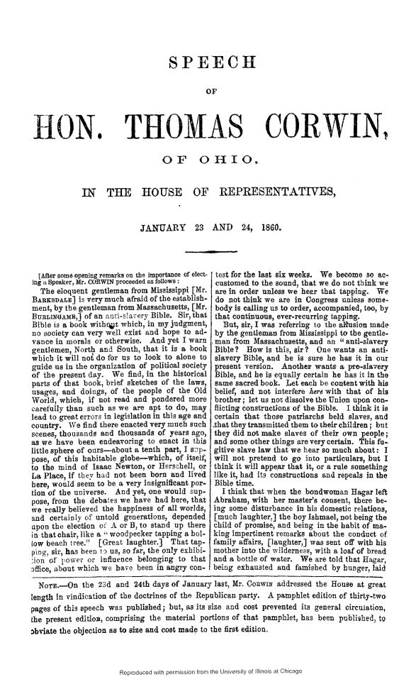 handle is hein.slavery/sphtcoh0001 and id is 1 raw text is: 





SPEECH


         OF


niON.


THOMAS CORWIN,


                    OF OHIO,


IN  THE HOUSE OF REPRESENTATIVES,



               JANUARY 23 AND 24, 1860.


  [After some opening remarks on the importance of elect-
ing a Speaker, Mr. CORWIN proceeded as follows:
  The eloquent gentleman from Mississippi [Mr.
BARKSDALE] is very much afraid of the establish-
ment, by the gentleman from Massachusetts, [Mr.
BuRLINGAEf,] of an anti-slavery Bible. Sir, that
Bible is a book witho~t which, in my judgment,
no society can very well exist and hope to ad-
vance in morals or otherwise. And yet I warn
gentlemen, North and South, that it is a book
which it will not do for us to look to alone to
guide us in the organization of political society
of the present day. We find, in the historical
parts of that book, brief sketches of the laws,
usages, and doings, of the people of the Old
World, which, if not read and pondered more
carefully than such as we are apt to do, may
lead to great errors in legislation in this age and
country. We find there enacted very much such
scenes, thousands and thousands of years ago,
as we have been endeavoring to enact in this
little sphere of ours-about a tenth part, I s:'p-
pose, of this habitable globe-which, of itself,
to the mind of Isaac Newton, or Herschell, or
La Place, if they had not been born and lived
here, would seem to be a very insignificant por-
tion of the universe. And yet, one would sup-
pose, from the debates we have had here, that
we really believed the happiness of all worlds,
and certainly of untold generations, depended
upon the election of A or B, to stand up there
in that chair, like a woodpecker tapping a hol-
low beach tree. [Great laughter.] That tap-
ping, sir, has been to us, so far, the only exhibi-
tion of power or influence belonging to that
office, about which we have been in angry con-


test for the last six weeks. We become so ac.
customed to the sound, that we do not think we
are in order unless we hear that tapping. We
do not think we are in Congress unless. some-
body is calling us to order, accompanied, too, by
that continuous, ever-recurring tapping.
   But, sir, I was referring to the allusion made
 by the gentleman from Mississippi to the gentle.
 man from Massachusetts, and an  anti-slavery
 Bible? How is this, sir? One wants an anti-
 slavery Bible, and he is sure he has it in our
 present version. Another wants a pro-slavery
 Bible, and he is equally certain he has it in the
 same sacred book. Let each be content with his
 belief, and not interfere here with that of his
 brother; let us not dissolve the Union upon con-
 flicting constructions of the Bible. I think it is
 certain that those patriarchs held slaves, and
,that they transmitted them to their children; but
they did not make slaves of their own people;
and some other things are very certain. This fu-
gitive slave law that we hear so much about. I
will not pretend to go into particulars, but I
think it will appear that it, or a rule something
like it, had its constructions and repeals in the
Bible time.
  I think that when the bondwoman Hagar left
Abraham, with her master's consent, there be-
ing some disturbance in his domestic relations,
[much laughter,] the boy Ishmael, not being the
child of promise, and being in the habit of ma-
king impertinent remarks about the conduct of
family affairs, [laughter,] was sent off with his
mother into the wilderness, with a loaf of bread
and a bottle of water. We are told that Hagar,
being exhausted and famished by hunger, laid


  NoTE.-On the 23d and 24th days of January last, Mr. CoRwIN addressed the House at great
length in vindication of the doctrines of the Republican party. A pamphlet edition of thirty-two
pages of this speech was published; but, as its size and cost prevented its general circulation,
the present edition, comprising the material portions of that pamphlet, has been published, to
Dbriate the objection as to size and cost made to the first edition.


Reproduced with permission from the University of Illinois at Chicago


