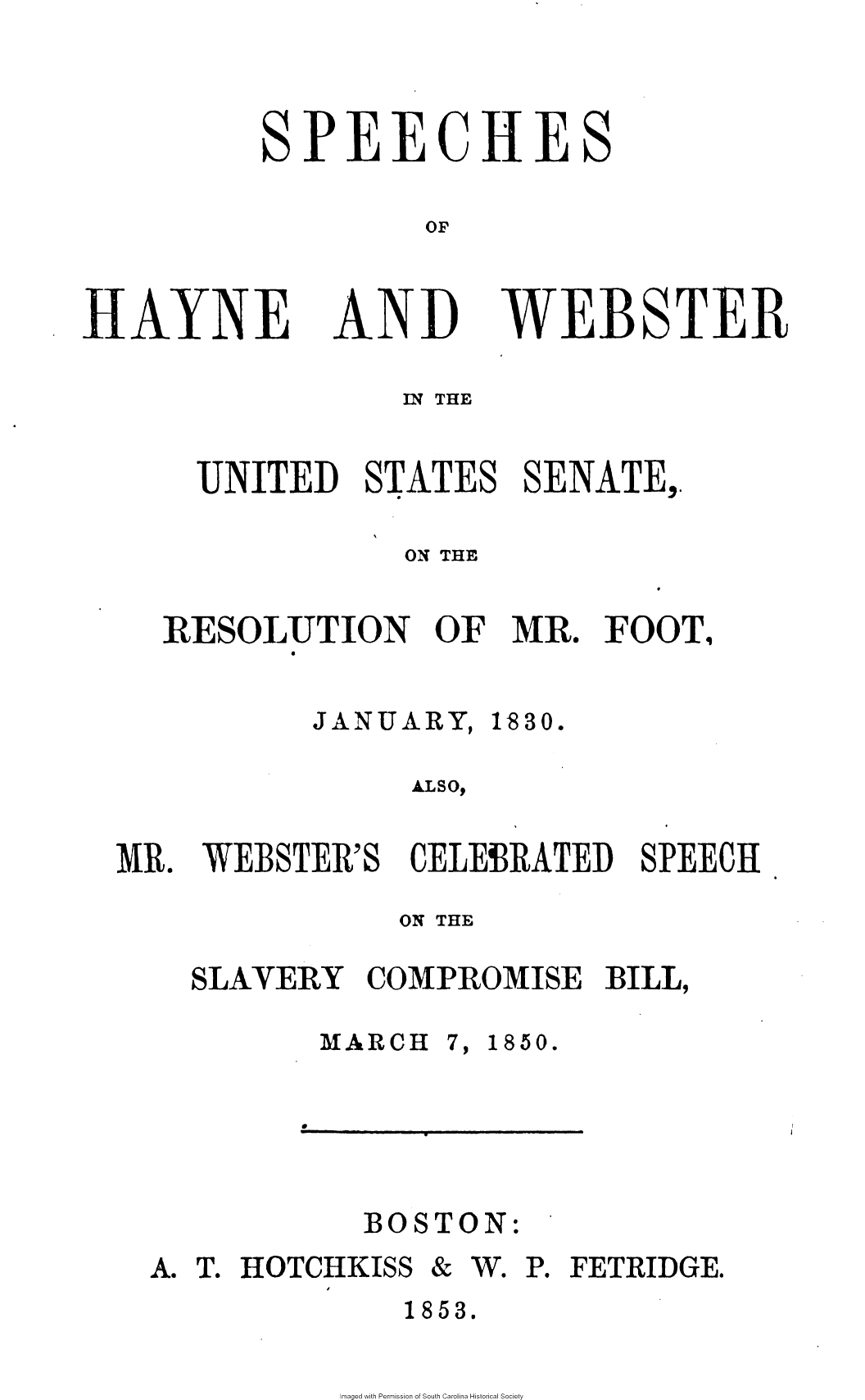 handle is hein.slavery/sphywbus0001 and id is 1 raw text is: 



SPEECHES

         OF


AYNE


ND


WEB


S


TER


             Inq THE


  UNITED   STATES   SENATE,.

             ON THE

RESOLUTION OF MR. FOOT,


JANUARY,


1830.


ALso,


WEBSTER'S


CELEBRATED   SPEECH


            ON THE

SLAVERY   COMPROMISE   BILL,


MARCH


7,


1850.


e


BOSTON:


A. T. HOTCHKISS


& W. P. FETRIDGE.


1853.


maged with Permission of South Carolina Historical Society


MR.


