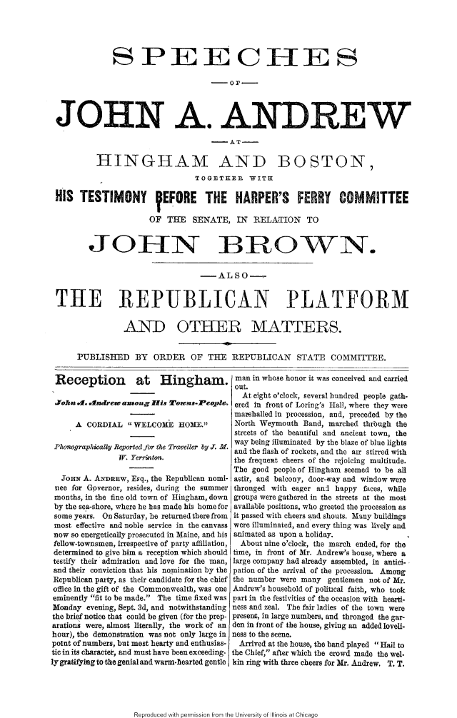 handle is hein.slavery/spjaahb0001 and id is 1 raw text is: 





             S PEE CHEES






JOHN A. ANDREW


HINIGHAM AND


BOSTON,


                               TOGET11ER   WITK

HIS TESTIMONY  EFORE THE HARPER'S FERRY COMMITTEE

                     OF THE SENATE, IN RELANTION TO


        JOEIN _BROWN.


                                -ALSO-


THE REPUBLICAN PLATFORM


               AN-D OTHER MATTERS.


     PUBLISHED BY ORDER OF THE REPUBLICAN STATE COMMITTEE.


Reception at Hingham.

YoAn .1. .ndrew among His Towns-Peole.

     A CORDIAL WELCOME HOME.

 Phonographically Reported for the Traveller by .T. M.
               W. Yerrnton.

  JoHN A. ANDREW, Esq., the Republican nomi-
  nee for Governor, resides, during the summer
  months, in the fine old town of Hingham, down
  by the sea-shore, where he has made his home for
  some years. On Saturday, he returned there from
  most effective and noble service in the canvass
now so energetically prosecuted in Maine, and his
fellow-townsmen, irrespective of party affiliation,
determined to give him a reception which should
testify their admiration and love for the man,
and their conviction that his nomination by the
Republican party, as their candidate for thae chief
office in the gift of the Commonwealth, was one
eminently fit to be made. The time fixed was
Monday evening, Sept. 3d, and notwithstanding
the brief notice that could be given (for the prep-
arations were, almost literally, the work of an
hour), the demonstration was not only large in
point of numbers, but most hearty and enthusias-
tic in its character, and must have been exceeding-


man in whose honor it was conceived and carried
out.
  At eight o'clock, several hundred people gath-
  ered in front of Loring's Hall, where they were
  marshalled in procession, and, preceded by the
  North Weymouth Band, marched through the
  streets of the beautiful and ancient town, the
  way being illuminated by the blaze of blue lights
  and the flash of rockets, and the air stirred with
the frequeiat cheers of the rejoicing multitude.
The good people of Hingham seemed to be all
astir, and balcony, door-vay and window were
thronged with eager and happy faces, while
groups were gathered in the streets at the most
available positions, who greeted the procession as
it passed with cheers and shouts. Many buildings
were illuminated, and every thing was lively and
animated as upon a holiday.
  About nine o'clock, the march ended, for the
time, in front of Mr. Andrew's house, where a
large company had already assembled, in antici-
pation of the arrival of the procession. Among
the number were many gentlemen not of Mr.
Andrew's household of political faith, who took
part in the festivities of the occasion with hearti-
ness and zeal. The fair ladies of the town were
present, in large numbers, and thronged the gar-
den in front of the house, giving an added loveli-
ness to the scene.
  Arrived at the house, the band played Hail to
the Chief, after which the crowd made the wel.


ly gratifying to the genial and warm-hearted gentle kin ring with three cheers for Mr. Andrew. T.T.


Reproduced with permission from the University of Illinois at Chicago


