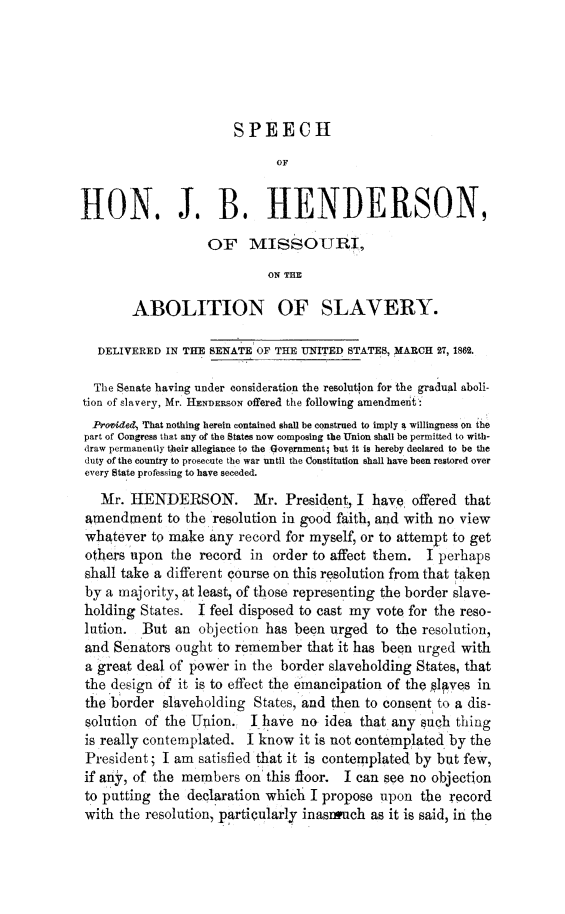 handle is hein.slavery/spjbhabslv0001 and id is 1 raw text is: 






                       SPEECH
                             OF


HON. J. B. HENDERSON,

                   OF MISSOURI,
                            ON THE

        ABOLITION OF SLAVERY.

   DELIVERED IN THE SENATE OF THE UNITED STATES, MARCH 27, 1862.

   The Senate having under consideration the resolution for the gradual aboli-
tion of slavery, Mr. HENDERSON offered the following amendment :
  Provide4 That nothing herein contained shall be construed to imply a willingness on the
  part of Congress that any of the States now composing the Union shall be permitted to with-
  draw permanently their allegiance to the Government; but it is hereby declared to be the
  duty of the country to prosecute the war until the Constitution shall have been restored over
  every State professing to have seceded.
  Mr. HENDERSON. Mr. President, I have offered that
  amendment to the resolution in good faith, and with no view
  whatever to make any record for myself, or to attempt to get
  others upon the record in order to affect them. I perhaps
  shall take a different course on this resolution from that taken
  by a majority, at least, of those representing the border slave-
  holding States. I feel disposed to cast my vote for the reso-
  lution. But an objection has been urged to the resolution,
  and Senators ought to remember that it has been urged with
  a great deal of power in the border slaveholding States, that
  the design of it is to effect the emancipation of the laves in
  the border slaveholding States, and then to consent to a dis-
  solution of the Union. I have no idea that any Such thing
  is really contemplated. I know it is not contemplated by the
  President; I am satisfied that it is contemplated by but few,
  if any, of the members on this floor. I can see no objection
  to putting the declaration which I propose upon the record
  with the resolution, particularly inasinuch as it is said, in the


