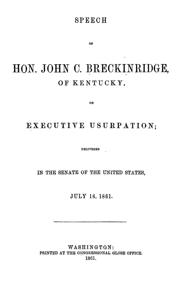 handle is hein.slavery/spjcbkyexu0001 and id is 1 raw text is: 

SPEECH


HON. JOHN C. BRECKINRIDGE,

           OF KENTUCKY,


                  ON


EXECUTIVE


USURPATION;


DELIVERED


IN THE SENATE OF THE UNITED STATES,


        JULY 16, 1861,


       WASHINGTON,
PRINTED AT THE CONGRESSIONAL GLOBE OFFICE.
           1861.


