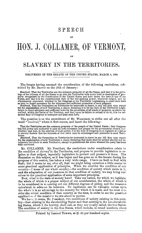 handle is hein.slavery/spjcolvt0001 and id is 1 raw text is: 







                               SPEECH
                                        OF



1ION. J. COLLAMER, OF VERMONT,

                                        ON


     SLAVERY IN THE TERRITORIES.

     DELIVERED IN THE SENATE OF THE UNITED STATES, MARCH 8, 1860.


   The Senate having resumed the consideration of the following resolutions, sub-
mitted by Mr. Baowx on the 18th of January:
  Resolved, That the Territories are the common property of all the States, and that it is the privi-
lege of the citizens of all the States to go into the Territories with every kind or description of pro-
perty recognized by the Constitution of the United States and held under the laws of any of the
tates1 and that it is the constitutional duty of the law-making power, wherever lodged, and by
whomsoever exercised, whether by the Congress or the Territorial Legislature to enact such laws
as fay be found necessary for the adequate and sufficient protection of such peoparty.
  Resotved, That the Committee on Territories be instructed to insert, in any bill they may report
for the organization of new Territories, a clause declaring it to be the duty of the Territorial Legis-
lature to enact adequate and sufficient laws for the protection of all kinds of property, as above de-
scribed, within the limits of the Territory, and that, upon its failure or refusal to do so, it is the ad-
mitted duty of Congress to interpose and pass such laws.
   The question is on the amendment of Mr. WInxaIso4, to strike out all after the
 word resolved, where it first occurs, and insert the following:
 That the Territories are the common property of the people of the United States; that Congress
- has full power and authority to pass all laws necessary and proper for the government of such Ter-
ritories; and that, in the exercise of such power, it is the duty of Congress so to legislate in relation
to slavery therein that the interests of free labor may be encouraged and protected in such Terri-
tories.
  Reolved, That the Committee on Territories be instructed to insert in any bill they may report
  for the organization of new Territories a clause declaring that there shall be neither slavery nor in-
  voluntary servitude in Such Territories, except in punishment for crime whereof the party has been
  xittly convicted.
  Mr. COLLAMER.        Mr. President, the resolutions under consideration relate to
  the condition of slaveryfin the Territories, and propose to provide legislation in re-
  l tion to that subject, especially legislation to protect and preserve it there. The
  discussion on this subject, as it was begun and has gone on in the Senate during the
  progress of this session, has taken a very wide range. I have no fault to find with
  that; but it seems to me, after all, that we might bring ourselves a little nearer to
  some practical application of principles. When we consider the condition of our
  country-I mean of our whole country-the condition of society which exists in It,
  and the adaptation of our measures to that condition of society, we may bring our-
  celves to the practical application of some important principles.
  Now, what is the state of society here?   Take our nation, for which we legislate,
  the whole of which is a proper subject of our consideration, the whole of which is
  to be considered in m rnsuring out our different degrees of policy, and the measures
  calculated to advance its interests. No legislation can be valuable, unless upon
  the whole it is an advantage to the country for which it is made, and we must con-
  sider She actual condition of that country at the time, in order to see the prattical
  application of the meaur'ni we are about to pursue.
  We have, it seems, Mr. 1Presitent, two conditions of society existing in this coun-
  try-that existing in the slaveholding States and that existing in the non-slavehold-
  ing States, which I, for brevity, shall call, as they are usually called, the free States.
  The condition of society in the free States, which include, in round numbers, about
              Printed by Lemuel Towers, at $1 50 per hundred copies.


