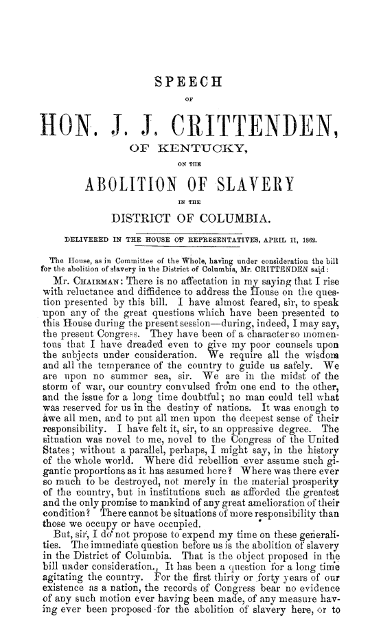 handle is hein.slavery/spjjcritky0001 and id is 1 raw text is: 





                       SPEECH
                             OF


HON. J, J, CRITTENDEN,
                  OF KENTUCKY,
                           ON THE

         ABOLITION OF SLAVERY
                            IN T.E
              DISTRICT OF COLUMBIA.
     DELIVERED IN THE HOUSE OF REPRESENTATIVES, APRIL 11, 1862.

  The House, as in Committee of the Whole, having under consideration the bill
for the abolition of slavery in the District of Columbia, Mr. CRITTENDEN said:
   11r. CHAIRMAN: There is no affectation in my saying that I rise
 with reluctance and diffidence to address the House on the ques-
 tion presented by this bill. I have almost feared, sir, to speak
 upon any of the great questions which have been presented to
 this House during the present session-during, indeed, I may say,
 the present Congress. They have been of a characterso lnomen-
 tous that I have dreaded even to give my poor counsels upon
 the subjects under consideration. We require all the wisdom
 and all the temperance of the country to guide us safely. We
 are upon no summer sea, sir. We are in the midst of the
 storm of war, our country convulsed frcm one end to the other,
 and the issue for a long time doubtfull; no man could tell what
 was reserved for us in the destiny of nations. It was enough to
 awe all men, and to put all men upon the deepest sense of their
 responsibility. I have felt it, sir, to an oppressive degree. The
 situation was novel to me, novel to the Congress of the United
 States; without a parallel, perhaps, I might say, in the history
 of the whole world. Where did rebellion ever assume such gi-
 gantic proportions as it has assumed here? Where was there ever
 so much to be destroyed, not merely in the material prosperity
 of the country, but in institutions such as afforded the greatest
 and the only promise to mankind of any great amelioration of their
 condition? There cannot be situations of more responsibility than
 those we occupy or have occupied.         
   But, sir' I do not propose to expend my time on these gerierali-
 ties. The immediate question before us is the abolition of slavery
 in the District of Columbia. That is the object proposed in the
 bill under consideration. It has been a question for a long time
 agitating the country. Pfor the first thirty or forty years of our
 existence as a nation, the records of Congress bear no evidence
 of any such motion ever having been made, of any measure hav-
 ing ever been proposed -for the abolition of slavery here, or to



