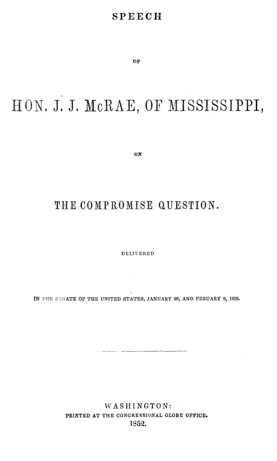 handle is hein.slavery/spjjmscoqu0001 and id is 1 raw text is: 
                    SPEECH





                        OF






HON. J, J. McRAE, OF MISSISSIPPI,





                        ON


    THE COMPROMISE QUESTION.





                 DELIVERED





IN T E TATE OF THE UNITED STATES, JANUARY 29, AND FEBUARY 51 1852.


        WASHINGTON:
PRINTED AT THE CONGRESSIONAL GLOBE OFFICE.
             1852.


