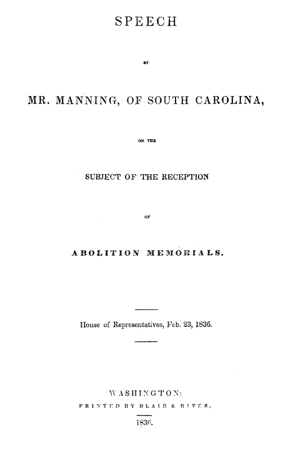 handle is hein.slavery/spmanrce0001 and id is 1 raw text is: 

              SPEECH



                   OF




MR. MANNING, OF SOUTH CAROLINA,



                  cm Mr.


  SUBJECT OF THE RECEPTION








ABOLITION MEMOR1IALS.


House of Representatives, Feb. 23, 1836.







     V ASIIGTON:
P R I NT ED D Y BLA I R & R T V T g.

         1836.


