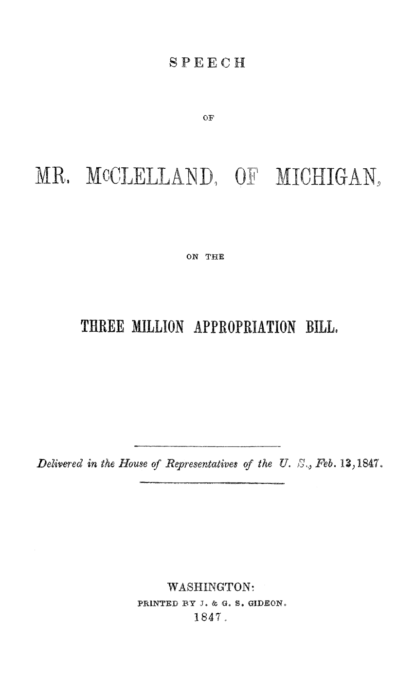 handle is hein.slavery/spmmapps0001 and id is 1 raw text is: 



SPEECH


MR. MCCLELLAN D,


Oil',1CHIGAN,


                    ON THE




      THREE  MILLION APPROPRIATION  BILL,









Delivered in the House of Representatives of the U. )',, Feb. 13 p1847.


    WASHINGTON:
PRINTED BY J. & G. S. GIDEON.
        1847,


