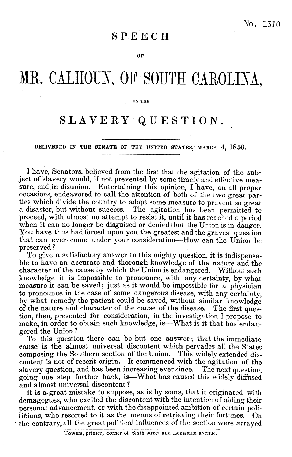 handle is hein.slavery/spmrrcsc0001 and id is 1 raw text is: 

                                                               No. 1310
                          SPEECH

                                 OF


MR. CALHOUN, OF SOUTH CAROLINA,

                                ON THE

            SLAVERY QUESTION.


     DELIVERED IN THE SENATE OF THE UNITED STATES, MARCII 4, 1850.


   I have, Senators, believed from the first that the agitation of the sub-
ject of slavery would, if not prevented by some timely and effective mea-
sure, end in disunion. Entertaining this opinion, I have, on all proper
occasions, endeavored to call the attention of both of the two great par-
ties which divide the country to adopt some measure to prevent so great
a disaster, but without success. The agitation has been permitted to
proceed, with almost no attempt to resist it, until it has reached a period
when it can no longer be disguised or denied that the Union is in danger.
You have thus had forced upon you the greatest and the gravest question
that can ever, come under your consideration-How can the Union be
preserved ?
   To give a satisfactory answer to this mighty question, it is indispensa-
 ble to have an accurate and thorough knowledge of the nature and the
 character of the cause by which the Union is endangered. Without such
 knowledge it is impossible to pronounce, with any certainty, by whpt
 measure it can be saved; just as it would be impossible for a physician
 to pronounce in the case of some dangerous disease, with any certainty,
 by what remedy the patient could be saved, without similar knowledge
 of the-nature and character of the cause of the disease. The first ques-
 tion, then, presented for consideration, in the investigation I propose to
 make, in order to obtain such knowledge, is-What is it that has endan-
 gered the Union?
   To this question there can be but one answer; that the immediate
 cause is the almost universal discontent which pervades all the States
 composing the Southern section of the Union. This widely extended dis-
 content is not of recent origin. It commenced with the agitation of the
 slavery question, and has been increasing, ever since. The next question,
 going one step further back, is-What has caused this widely diffused
 and almost universal discontent?
   It is a-great mistake to suppose, as is by some, that it originated with
 demagogues, who excited the discontent with the intention of aiding their
 personal advancement, or with the disappointed ambition of certain poli-
 tii~ians, who resorted to it as the means of retrieving their fortunes. On
the contrary, all the great political influences of the section were arrayed
             Towers, printer, corner of' Sixth street and Louisiana avenue.


