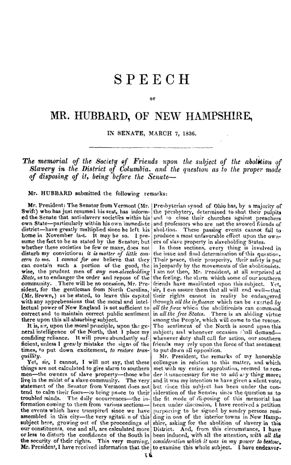 handle is hein.slavery/spmubnh0001 and id is 1 raw text is: 










                                 SPEECH

                                              OF


           MR. HUBBARD, OF NEW HAMPSHIRE,

                               IN SENATE, MARCH 7, 1836.



 The memorial of the Society of Friends upon the subject of the abolitioit of
   Slavery in the District of      Columbia, and the questtou as to the proper mode
   of disposing of it, being before the Semate-

   Mr. HUBBARD submitted the following remarks:

   Mr. President: The Senator from Vermont (Mr. Presbyterian synod of Ohio has, by a majority of
Swift) who has just resumed his seat, has inform- the presbytery, determined to shut their pulpits
edthe Senate that anti-slavery societibs within his 'and 'o close their churches against preachers
own State-particularly within his own immediate, and professors who are not the avowed friends of
district-have greatly multiplied since he left Lis aboltion. These passing events cannot fail to-
home in November last. It may be so. I pre- produce a most unfavorable effect upon the own-
sume the fact to be as stated by the Senator; but ers of slave property in slaveholding States.
whether these societies be few or many, does not In those sections, every thing is involved in
disturb my convictiors, it is matter of little con- the issue and final determination of this question.
cern to me. I cannot for one believe that they Their -peace, their prosperity, their safety is put
can contan such a portion of the good, the injeopardy by the movements of the abolitionists.
wise, the prudent men of any    en-alilvddXing I am not then, Mr. P'resident, at all surprised at
State, as to endanger the order and repose of the the feeling, the alarm which some of our southern
community. There will be no occasion, Mr. Pre- friends have manifested upon this subject. Yet,
sident, for the gentleman from North Carolina, sir, I can assure them that all will end well-that
(Mr. Brown,) as he stated, to leave this capitol their rights cannot in reality be endan;ered
with any apprehensions that the moral and intel- through all the influence which can be c xrrted by
lectual power of New England is not sufficient to all thefre, whici the abidlitionists can commmnd
correct and to maintain correct public sentiment in all the free States. There is an abiding virtue
there upon this all-absorbing subject.         among the People, which will come to the rescue.
  It is, sir, upon the moral principle, upon the! ge- The sentiment of the North is sound upon this
neral intelligence of the North, that I place my subject; and whenever occasion fhall demand-
confiding reliance. It will prove abundantly suf. whenever duty shall call for action, our southern
ficient, unless I greaily mistake the signs of the friends may rely upon the force of that sentiment
times, to put down excitement, to restore tran- to put down all opposition.
quillity.                                        Mr. President, the remarks of my honorable
  Yet, sir, I cannot, I will not say, that these colleague in relation to thii matter, and which
things are not calculated to give alarm to southern met with my entire approbation, seemed to ren.
men-the owners of slave property-those who der it unnecessary for me to add aTy thing more;
live in the midst of a slave community. The very and it was my intention to have given a silent vote;
statement of the Senator from Vermont does not but ,ince this sulbject has been under the con-
tend to calm their fears-to bring peace to their sideration of the Senate; since the question as to
troubled minds. The daily occurrences-the in- the fit mode of' disposing of thlis memorial has
formation coming to them from various sections- been under discussion, 1 have received a petition
the events which have transpired since we have prl tilg to be signed by sundry persons resi.
assembled in this city-the very agitati, n of this ding in one of the interior towns in New liamp-
subject here, growing out of the proceedings of shire, asking for the abolition of slavery in this
our constituents, one and all, are calculated more District. And, from this circumstance, I have
or less to disturb the confidence of the South in been induced, with all the attention, with all the
the security of their rights. This very morning, consideration which it was in my power to bestow,
Mr. President, I have received information that the to examine this whole subject. I have endeavor-


