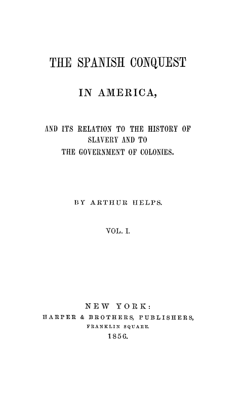 handle is hein.slavery/spncoqtam0001 and id is 1 raw text is: 






THE SPANISH CONQUEST


       IN AMERICA,



AND ITS RELATION TO THE HISTORY OF
         SLAVERY AND TO
    THE GOVERNMENT OF COLONIES.





      BY ARTHUR  HELPS.


            VOL. I.








        NEW   YORK:
HARPER & BROTHERS, PUBLISHERS,
        FRANKLIN SQUARE.
            1856.


