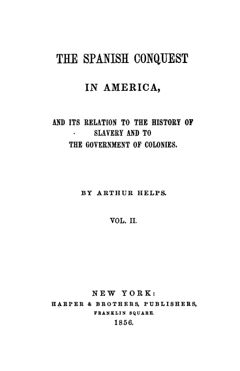 handle is hein.slavery/spncoqtam0002 and id is 1 raw text is: 





THE   SPANISH   CONQUEST


       IN AMERICA,



AND ITS RELATION TO THE HISTORY OF
        SLAVERY AND TO
   THE GOVERNMENT OF COLONIES.





      BY ARTHUR  HELPS.


           VOL. II.








        NEW   YORK:
HARPER & BROTHERS, PUBLISHERS,
        FRANKLIN SQUARE.
            1856.


