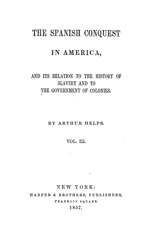 handle is hein.slavery/spncoqtam0003 and id is 1 raw text is: 




THE   SPANISH   CONQUEST


      IN  AMERICA,



AND ITS RELATION TO THE HISTORY OF
        SLAVERY AND TO
   THE GOVERNMENT OF COLONIES.


     BY ARTHUR  HELPS.


           VOL. III.







        NEW  YORK:
HARPER & BROTHERS, PUBLISHERS,
       FRANKLIN SQUARE.
            1857.



