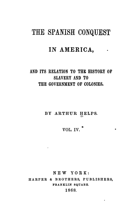 handle is hein.slavery/spncoqtam0004 and id is 1 raw text is: 





THE   SPANISH   CONQUEST


       IN AMERICA,



AND ITS RELATION TO THE HISTORY OF
        SLAVERY AND TO
   THE GOVERNMENT OF COLONIES.





     BY  ARTHUR  HELPS.


           VOL. IV.








        NEW   YORK:
HARPER & BROTHERS, PUBLISHERS,
        FRANKLIN SQUARE.
            1868.


